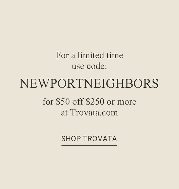 For a limited time use code NEWPORTNEIGHBORS for $50 off $250 or more at Trovata.com